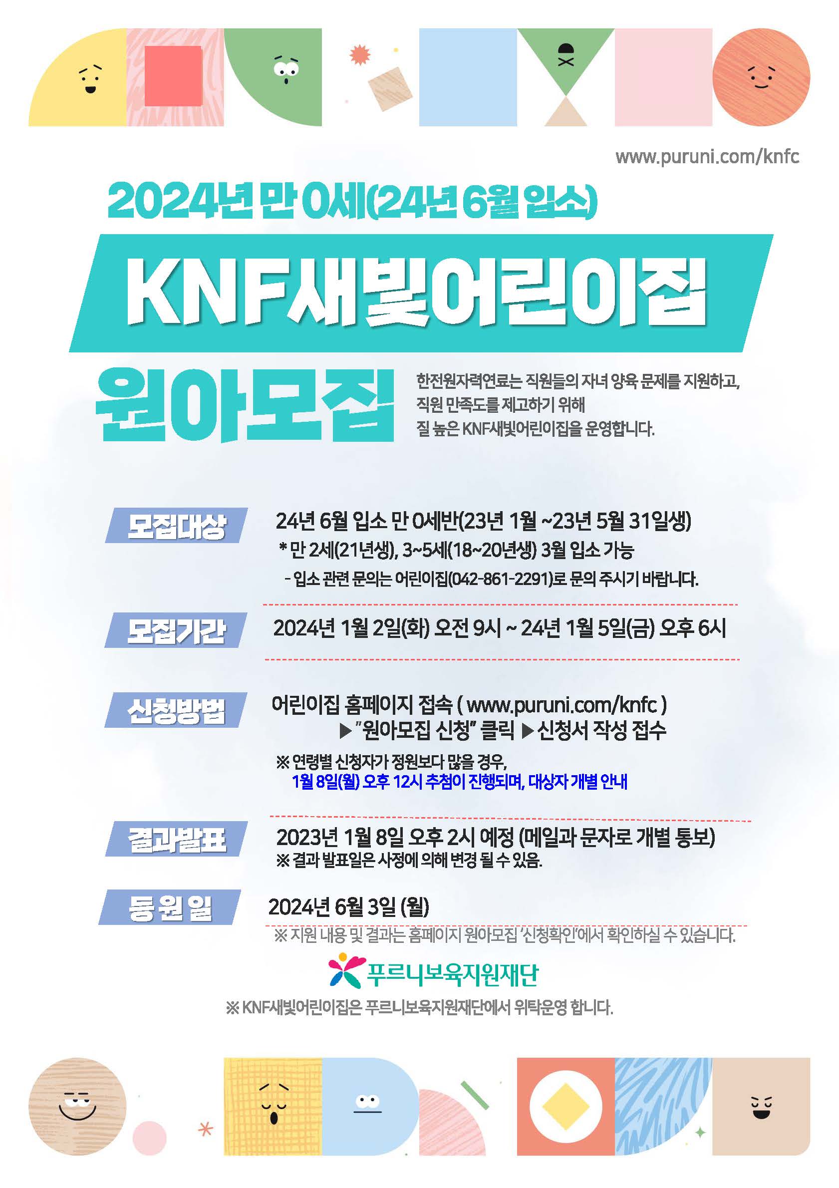 www.puruni.com/knfc 2024년 만 0세(24년 6월 입소) KNF새빛어린이집 원아모집 한전원자력연료는 직원들의 자녀 양육 문제를 지원하고, 직원 만족도를 제고하기 위해 질 높은 KNF새빛어린이집을 운영합니다. 모집대상 24년 6월 입소 만 0세반 (23년 1월~23년 5월 31일생) * 만 2세(21년생), 3~5세(18~20년생) 입소 가능 - 입소 관련 문의는 어린이집(042-861-2291)로 문의 주시기 바랍니다. 모집기간 2024년 1월 2일(화) 오전 9시~24년 1월 5일(금) 오후 6시 신청방법 어린이집 홈페이지 접속(www.puruni.com/knfc) ▶ '원아모집 신청' 클릭 ▶ 신청서 작성 접수 ※ 연령별 신청자가 정원보다 많을 경우, 1월 8일(월) 오후 12시 추첨이 진행되며, 대상자 개별 안내 결과발표 2023년 1월 8일 오후 2시 예정 (메일과 문자로 개별 통보) ※ 결과 발표일은 사정에 의해 변경 될 수 있음. 등원일 2024년 6월 3일 (월) / 2024년 12월 2일(월) ※ 지원 내용 및 결과는 홈페이지 원아모집 '신청확인'에서 확인하실 수 있습니다. 푸르니보육지원재단 ※ KNF새빛어린이집은 푸르니보육지원재단에서 위탁운영 합니다.