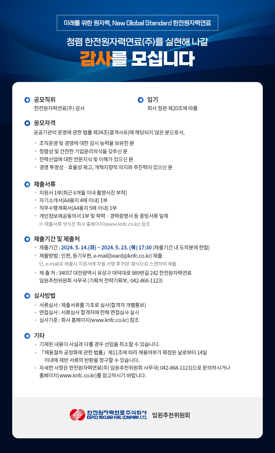 미래를 위한 원자력, New Global Standard 한전원자력연료 청렴 한전원자력연료(주)를 실현해 나갈 감사를 모십니다 ○ 공모직위 한전원자력연료(주) 감사 ○ 임기 회사 정관 제20조에 따름 ○ 응모자격 공공기관의 운영에 관한 법률 제34조(결격사유)에 해당되지 않은 분으로서, - 조직운영 및 경영에 대한 감시 능력을 보유한 분 - 청렴성 및 건전한 기업윤리의식을 갖추신 분 - 전력산업에 대한 전문지식 및 이해가 있으신 분 - 경영 투명성·효율성 제고, 개혁지향적 의지와 추진력이 있으신 분 ○ 제출서류 - 지원서 1부(최근 6개월 이내 촬영사진 부착) - 자기소개서(A4용지 4매 이내) 1부 - 직무수행계획서(A4용지 5매 이내) 1부 - 개인정보제공동의서 1부 및 학력 경력증명서 등 증빙서류 일체 ※ 제출서류 양식은 회사 홈페이지(www.knfc.co.kr) 참조 ○ 제출기간 및 제출처 - 제출기간: 2024.5.14.(화)-2024.5.23. (목) 17:30 (제출기간 내 도착분에 한함) - 제출방법 : 인편, 등기우편, e-mail(board@knfc.co.kr) 제출 단, e-mail로 제출시 지원서에 자필 서명 후 PDF 형식으로 스캔하여 제출 - 제출처: 34057 대전광역시 유성구 대덕대로 989번길 242 한전원자력연료 임원추천위원회 사무국 (기획처 전략기획부, 042-868-1123) ○ 심사방법 - 서류심사 : 제출서류를 기초로 심사(합격자 개별통보) - 면접심사 : 서류심사 합격자에 한해 면접심사 실시 - 심사기준 : 회사 홈페이지(www.knfc.co.kr) 참조 ○ 기타 - 기재된 내용이 사실과 다를 경우 선임을 취소할 수 있습니다. - 「채용절차 공정화에 관한 법률」 제11조에 따라 채용여부가 확정된 날로부터 14일 이내에 제반 서류의 반환을 청구할 수 있습니다. - 자세한 사항은 한전원자력연료(주) 임원추천위원회 사무국(042-868-1123)으로 문의하시거나 홈페이지(www.knfc.co.kr)를 참고하시기 바랍니다. 한전원자력연료주식회사 KEPCO MUCLEAR FUEL COMPANY, LTD. 임원추천위원회