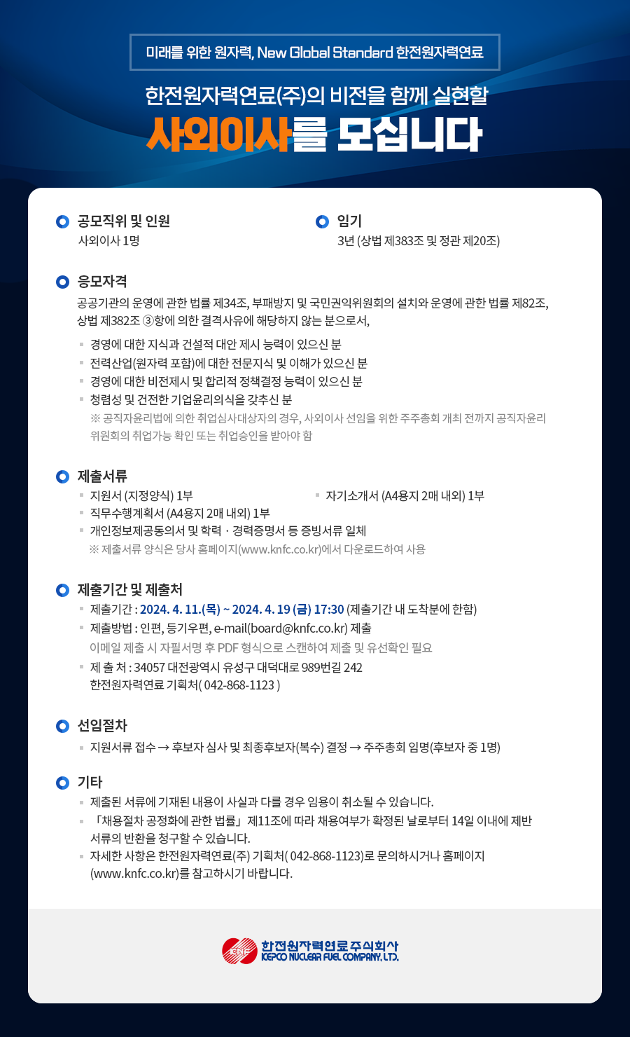 미래를 위한 원자력, New Global Standard 한전원자력연료 한전원자력연료(주)의 비전을 함께 실현할 사외이사를 모십니다 ○ 공모직위 및 인원 사외이사 1명 ○ 임기 3년 (상법 제383조 및 정관 제20조) ○ 응모자격 공공기관의 운영에 관한 법률 제34조, 부패방지 및 국민권익위원회의 설치와 운영에 관한 법률 제82조, 상법 제382조3항에 의한 결격사유에 해당하지 않는 분으로서, - 경영에 대한 지식과 건설적 대안 제시 능력이 있으신 분 - 전력산업(원자력 포함)에 대한 전문지식 및 이해가 있으신 분 - 경영에 대한 비전제시 및 합리적 정책결정 능력이 있으신 분 - 청렴성 및 건전한 기업윤리의식을 갖추신 분 ※ 공직자윤리법에 의한 취업심사대상자의 경우, 사외이사 선임을 위한 주주총회 개최 전까지 공직자윤리 위원회의 취업가능 확인 또는 취업승인을 받아야 함 ○ 제출서류 - 지원서 (지정양식) 1부 - 자기소개서 (A4용지 2매 내외) 1부 - 직무수행계획서 (A4용지 2매 내외) 1부 - 개인정보제공동의서 및 학력 경력증명서 등 증빙서류 일체 ※ 제출서류 양식은 당사 홈페이지(www.knfc.co.kr)에서 다운로드하여 사용 ○ 제출기간 및 제출처 - 제출기간: 2024. 4. 11.(목)~2024.4.19 (금) 17:30 (제출기간 내 도착분에 한함) - 제출방법 : 인편, 등기우편, e-mail(board@knfc.co.kr) 제출 - 이메일 제출 시 자필서명 후 PDF 형식으로 스캔하여 제출 및 유선확인 필요 - 제출처: 34057 대전광역시 유성구 대덕대로 989번길 242 한전원자력연료 기획처(042-868-1123) ○ 선임절차 지원서류 접수 → 후보자 심사 및 최종후보자(복수) 결정→ 주주총회 임명(후보자 중 1명) ○ 기타 - 제출된 서류에 기재된 내용이 사실과 다를 경우 임용이 취소될 수 있습니다. - 「채용절차 공정화에 관한 법률」 제11조에 따라 채용여부가 확정된 날로부터 14일 이내에 제반 서류의 반환을 청구할 수 있습니다. - 자세한 사항은 한전원자력연료(주) 기획처(042-868-1123)로 문의하시거나 홈페이지 (www.knfc.co.kr)를 참고하시기 바랍니다. 한전원자력연료주식회사 KEPCO NUCLEAR FUEL COMPANY, LTD.