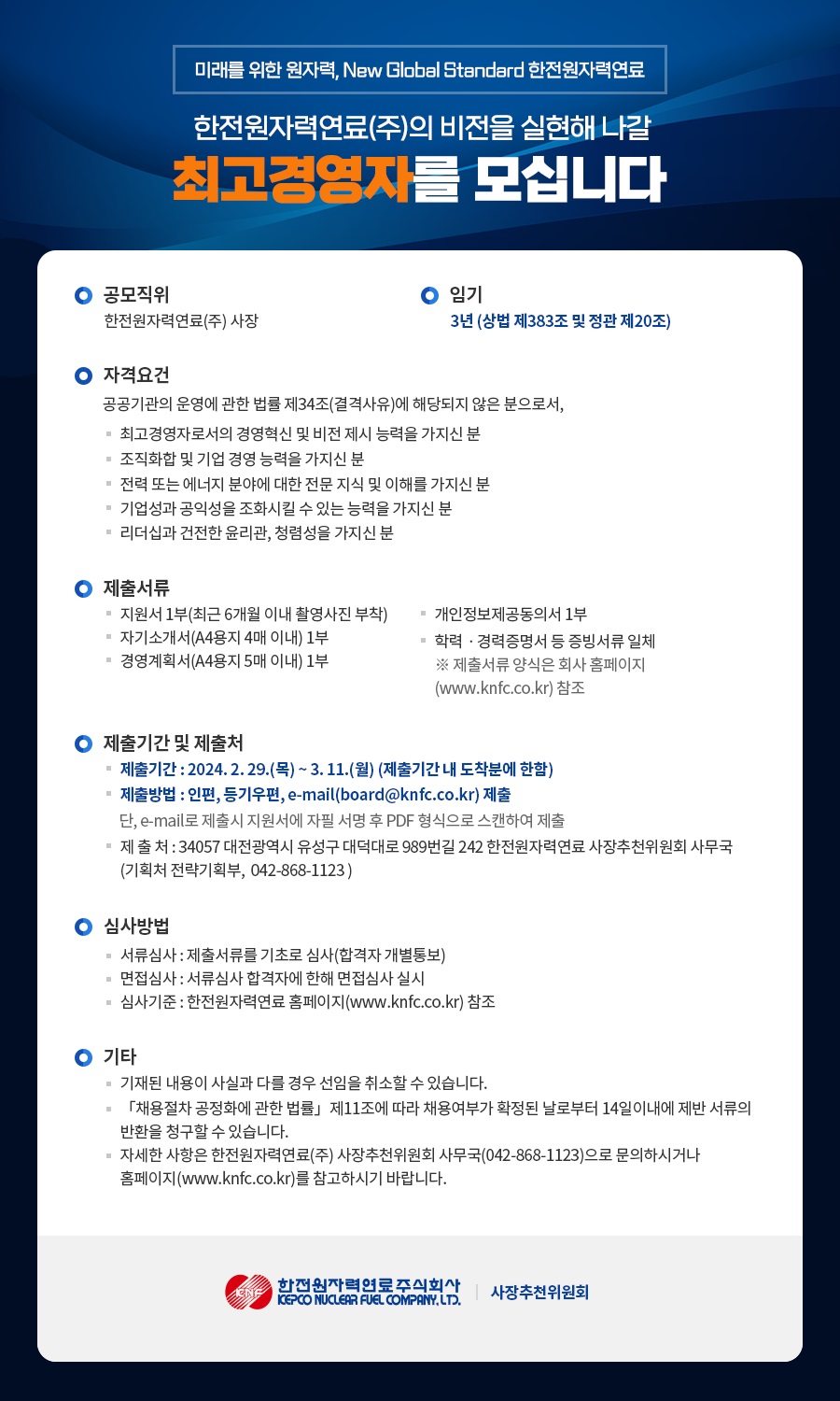 미래를 위한 원자력, New Global Standard 한전원자력연료 한전원자력연료(주)의 비전을 실현해 나갈 최고경영자를 모십니다 ○ 공모직위 한전원자력연료(주) 사장 ○ 임기 3년 (상법 제383조 및 정관 제20조) ○ 자격요건 공공기관의 운영에 관한 법률 제34조(결격사유)에 해당되지 않은 분으로서, - 최고경영자로서의 경영혁신 및 비전 제시 능력을 가지신 분 - 조직화합 및 기업 경영 능력을 가지신 분 - 전력 또는 에너지 분야에 대한 전문 지식 및 이해를 가지신 분 - 기업성과 공익성을 조화시킬 수 있는 능력을 가지신 분 - 리더십과 건전한 윤리관, 청렴성을 가지신 분 ○ 제출서류 - 지원서 1부(최근 6개월 이내 촬영사진 부착) - 개인정보제공동의서 1부 - 자기소개서(A4용지 4매 이내) 1부 - 학력·경력증명서 등 증빙서류 일체 - 경영계획서(A4용지 5매 이내) 1부 ※ 제출서류 양식은 회사 홈페이지 (www.knfc.co.kr) 참조 ○ 제출기간 및 제출처 - 제출기간: 2024.2.29.(목)~3.11.(월) (제출기간 내 도착분에 한함) - 제출방법 : 인편, 등기우편, e-mail(board@knfc.co.kr) 제출 단, e-mail로 제출시 지원서에 자필 서명 후 PDF 형식으로 스캔하여 제출 - 제출처: 34057 대전광역시 유성구 대덕대로 989번길 242 한전원자력연료 사장추천위원회 사무국 (기획처 전략기획부, 042-868-1123) ○ 심사방법 - 서류심사 : 제출서류를 기초로 심사(합격자 개별통보) - 면접심사 : 서류심사 합격자에 한해 면접심사 실시 - 심사기준 : 한전원자력연료 홈페이지(www.knfc.co.kr) 참조 ○ 기타 - 기재된 내용이 사실과 다를 경우 선임을 취소할 수 있습니다. - 「채용절차 공정화에 관한 법률」 제11조에 따라 채용여부가 확정된 날로부터 14일 이내에 제반 서류의 반환을 청구할 수 있습니다. - 자세한 사항은 한전원자력연료(주) 사장추천위원회 사무국(042-868-1123)으로 문의하시거나 홈페이지(www.knfc.co.kr)를 참고하시기 바랍니다. 한전원자력연료주식회사 KEPCO NUCLEAR FUEL COMPANY, LTD. 사장추천위원회