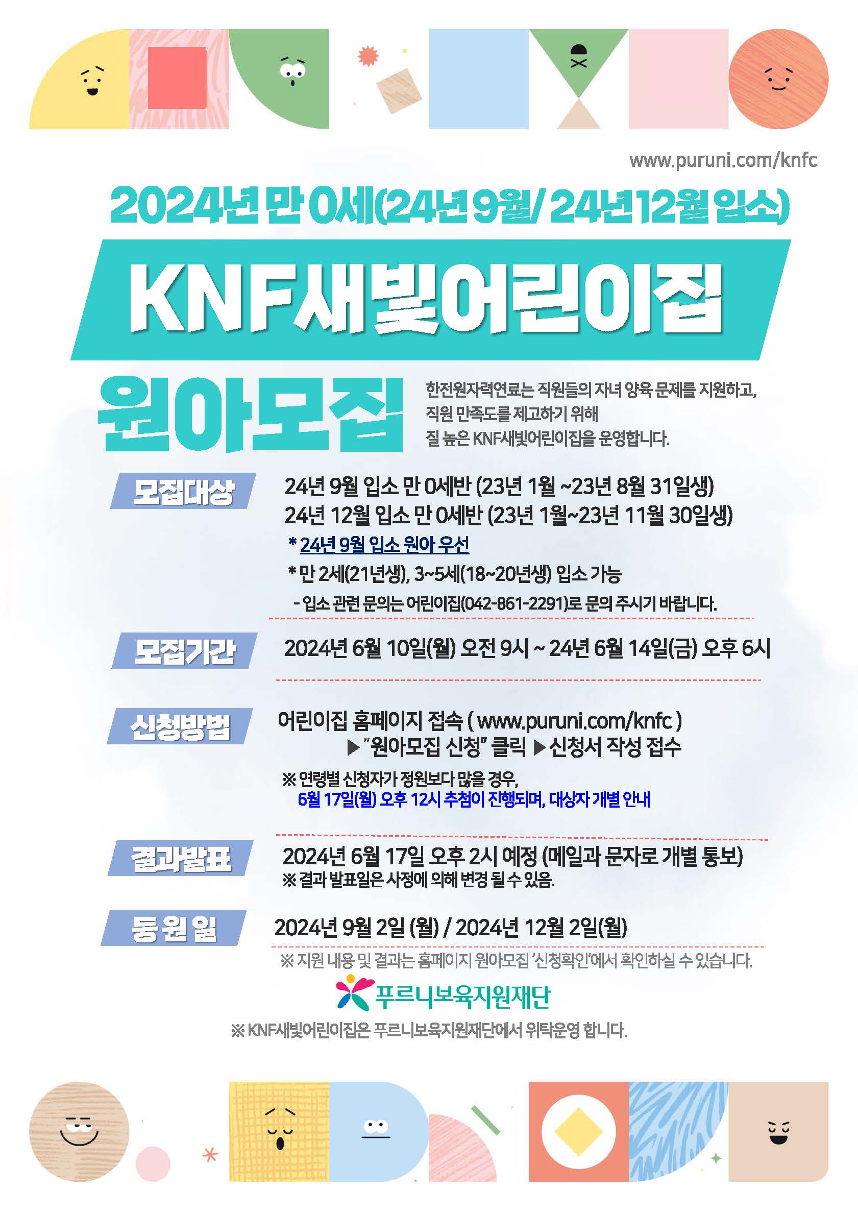 www.puruni.com/knfc 2024년 만 0세(24년 9월/24년 12월 입소) KNF새빛어린이집 원아모집 한전원자력연료는 직원들의 자녀 양육 문제를 지원하고, 직원 만족도를 제고하기 위해 질 높은 KNF새빛어린이집을 운영합니다. 모집대상 24년 9월 입소 만 0세반 (23년 1월~23년 8월 31일생) 24년 12월 입소 만 0세반 (23년 1월~23년 11월 30일생) * 24년 9월 입소 원아 우선 * 만 2세(21년생), 3~5세(18~20년생) 입소 가능 - 입소 관련 문의는 어린이집(042-861-2291)로 문의 주시기 바랍니다. 모집기간 2024년 6월 10일(월) 오전 9시~24년 6월 14일(금) 오후 6시 신청방법 어린이집 홈페이지 접속(www.puruni.com/knfc) ▶ '원아모집 신청' 클릭 ▶ 신청서 작성 접수 ※ 연령별 신청자가 정원보다 많을 경우, 6월 17일(월) 오후 12시 추첨이 진행되며, 대상자 개별 안내 결과발표 2024년 6월 17일 오후 2시 예정 (메일과 문자로 개별 통보) ※ 결과 발표일은 사정에 의해 변경 될 수 있음. 등원일 2024년 9월 2일 (월) / 2024년 12월 2일(월) ※ 지원 내용 및 결과는 홈페이지 원아모집 '신청확인'에서 확인하실 수 있습니다. 푸르니보육지원재단 ※ KNF새빛어린이집은 푸르니보육지원재단에서 위탁운영 합니다.