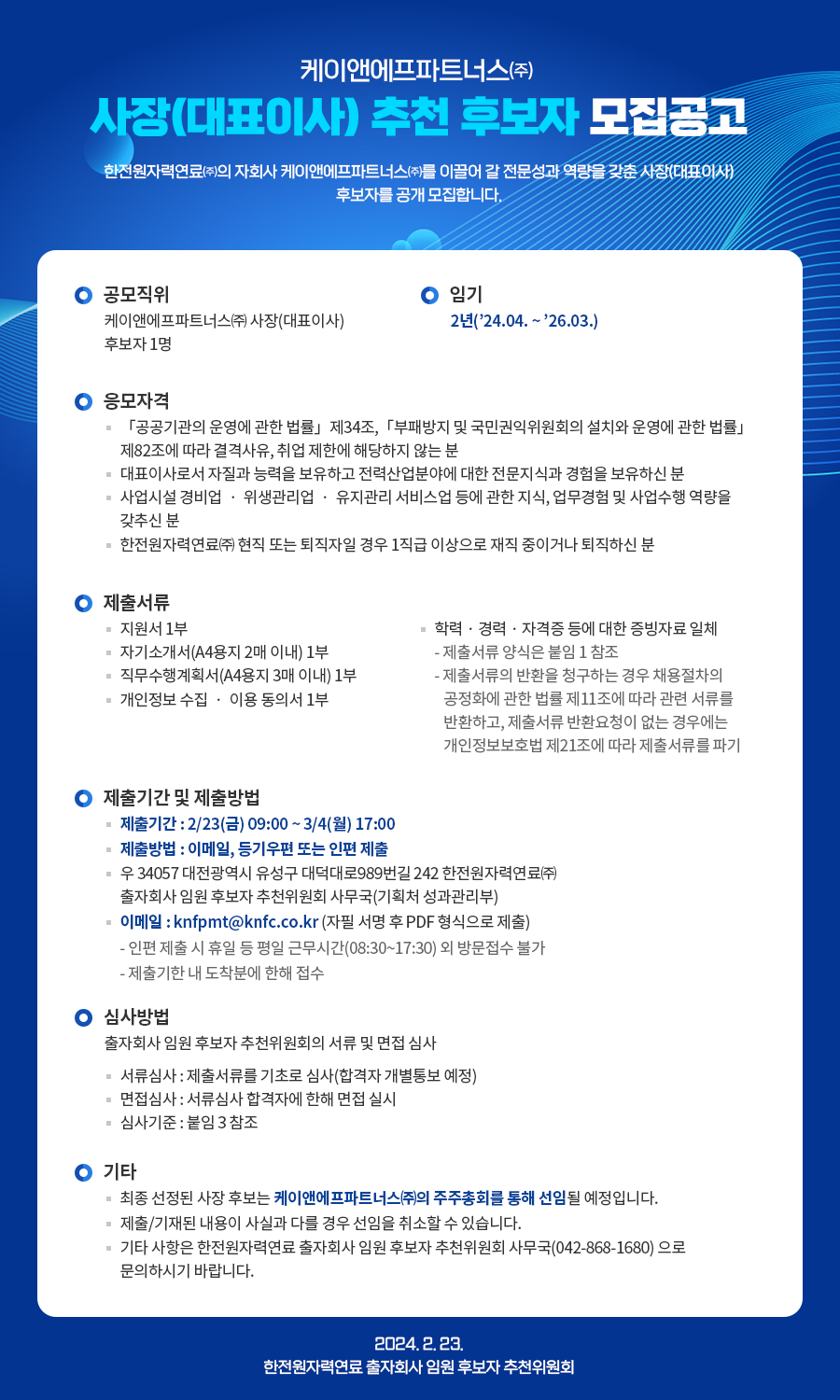 케이앤에프파트너스(주) 사장(대표이사) 추천 후보자 모집공고 한전원자력연료(주)의 자회사 케이앤에프파트너스(주)를 이끌어 갈 전문성과 역량을 갖춘 사장(대표이사) 후보자를 공개 모집합니다. ○ 공모직위 케이앤에프파트너스(주) 사장(대표이사) 후보자 1명 ○ 임기 2년('24.04.~'26.03.) ○ 응모자격 - 「공공기관의 운영에 관한 법률」 제34조, 「부패방지 및 국민권익위원회의 설치와 운영에 관한 법률」 제82조에 따라 결격사유, 취업 제한에 해당하지 않는 분 - 대표이사로서 자질과 능력을 보유하고 전력산업분야에 대한 전문지식과 경험을 보유하신 분 - 사업시설 경비업위생관리업 유지관리 서비스업 등에 관한 지식, 업무경험 및 사업수행 역량을 갖추신 분 - 한전원자력연료(주) 현직 또는 퇴직자일 경우 1직급 이상으로 재직 중이거나 퇴직하신 분 ○ 제출서류 - 지원서 1부 - 자기소개서(A4용지 2매 이내) 1부 - 직무수행계획서(A4용지 3대 이내) 1부 - 개인정보 수집ㆍ이용 동의서 1부 - 학력·경력·자격증 등에 대한 증빙자료 일체 : 제출서류 양식은 붙임 1참조 : 제출서류의 반환을 청구하는 경우 채용절차의 공정화에 관한 법률 제11조에 따라 관련 서류를 반환하고, 제출서류 반환요청이 없는 경우에는 개인정보보호법 제21조에 따라 제출서류를 파기 ○ 제출기간 및 제출방법 - 제출기간: 2/23(금) 09:00~3/4(월) 17:00 - 제출방법 : 이메일, 등기우편 또는 인편 제출 - 우 34057 대전광역시 유성구 대덕대로989번길 242 한전원자력연료(주) 출자회사 임원 후보자 추천위원회 사무국(기획처 성과관리부) - 이메일 : knfpmt@knfc.co.kr (자필 서명 후 PDF 형식으로 제출) : 인편 제출 시 휴일 등 평일 근무시간(08:30~17:30) 외 방문접수 불가 : 제출기한 내 도착분에 한해 접수 ● 심사방법 출자회사 임원 후보자 추천위원회의 서류 및 면접 심사 - 서류심사 : 제출서류를 기초로 심사(합격자 개별통보 예정) - 면접심사 : 서류심사 합격자에 한해 면접 실시 - 심사기준 : 붙임 3참조 ○ 기타 - 최종 선정된 사장 후보는 케이앤에프파트너스(주)의 주주총회를 통해 선임될 예정입니다. - 제출/기재된 내용이 사실과 다를 경우 선임을 취소할 수 있습니다. - 기타 사항은 한전원자력연료 출자회사 임원 후보자 추천위원회 사무국(042-868-1680) 으로 문의하시기 바랍니다. 2024. 2. 23. 한전원자력연료 출자회사 임원 후보자 추천위원회