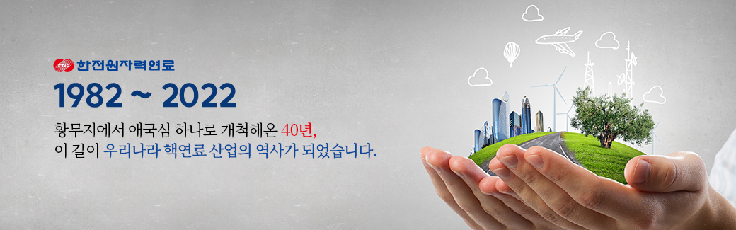 1982-2022, 황무지에서 애국심 하나로 개척해온 40년, 이 길이 우리나라 핵연료 산업의 역사가 되었습니다.